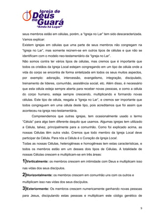 seus membros estão em células, porém, a ―Igreja no Lar‖ tem sido descaracterizada.
Vamos explicar:
Existem igrejas em células que uma parte de seus membros não congregam na
―Igreja no Lar‖, mas somente reúnem-se em outros tipos de células e que não se
identificam com o modelo neo-testamentário da ―Igreja no Lar‖.
Não somos contra ter vários tipos de células, mas cremos que é importante que
todos os cristãos da Igreja Local estejam congregando em um tipo de célula onde a
vida do corpo se encontra de forma sintetizada em todos os seus muitos aspectos,
por

exemplo:

adoração,

intercessão,

evangelismo,

integração,

discipulado,

treinamento de líderes, comunhão, assistência social, etc. Além disso, é necessário
que esta célula esteja sempre aberta para receber novas pessoas, e como a célula
do corpo humano, esteja sempre crescendo, multiplicando e formando novas
células. Este tipo de célula, resgata a ―Igreja no Lar‖, e cremos ser importante que
todos congreguem em uma célula deste tipo, pois acreditamos que foi assim que
aconteceu na igreja neo-testamentária.
Compreendemos que outras igrejas, tem ocasionalmente usado o termo
―Célula‖ para algo bem diferente daquilo que usamos. Algumas igrejas tem utilizado
a Célula, talvez, principalmente para a comunhão. Como foi explicado acima, as
nossas Células têm outra visão. Cremos que todo membro da Igreja Local deve
participar da Célula. Para nós a Célula é o Coração da Igreja Local.
Todas as nossas Células, heterogêneas e homogêneas tem estas características, e
todos os membros estão em um desses dois tipos de Células. A totalidade de
nossas Células crescem e multiplicam-se em três áreas:

1)Verticalmente: os membros crescem em intimidade com Deus e multiplicam isso
nas vidas dos seus discípulos.

2)Horizontalmente: os membros crescem em comunhão uns com os outros e
multiplicam isso nas vidas dos seus discípulos.

3)Exteriormente: Os membros crescem numericamente ganhando novas pessoas
para Jesus, discipulando estas pessoas e multiplicam este código genético de

9

 