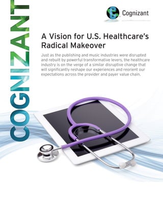 A Vision for U.S. Healthcare’s
Radical Makeover
Just as the publishing and music industries were disrupted
and rebuilt by powerful transformative levers, the healthcare
industry is on the verge of a similar disruptive change that
will significantly reshape our experiences and reorient our
expectations across the provider and payer value chain.
 