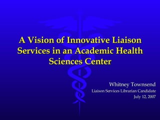 A Vision of Innovative Liaison Services in an Academic Health Sciences Center Whitney Townsend Liaison Services Librarian Candidate July 12, 2007 