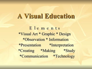 A Visual Education E l e m e n t s   * Visual Art  *  Graphic  *  Design  *Observation  *  Information *Presentation  *Interpretation *Creating  *Making  *Study *Communication  *Technology 