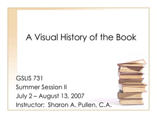A Visual History of the Book GSLIS 731 Summer Session II July 2 – August 13, 2007 Instructor:  Sharon A. Pullen, C.A. 