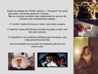 Depois de testado em 18.000 ratinhos, o “Teropterin” foi usado para tratar a leucemia aguda em crianças.  Mas as crianças morreram mais rapidamente do que se não tivessem sido simplesmente tratadas. A “morfina” acalma humanos e ratos, mas excita os gatos. A “aspirina” causa deficiências aos fetos de gatos e cães, mas não aos humanos. A “penicilina” é um excelente antibiótico para humanos, mas mata porquinhos-da-índia. Uma contradição que só pode ser explicada pelo lucro ao menor custo. 