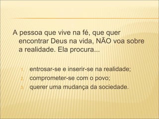 A pessoa que vive na fé, que quer encontrar Deus na vida, NÃO voa sobre a realidade. Ela procura... entrosar-se e inserir-se na realidade; comprometer-se com o povo; querer uma mudança da sociedade. 
