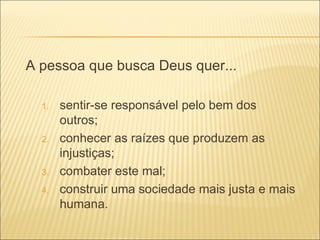 A pessoa que busca Deus quer... sentir-se responsável pelo bem dos outros; conhecer as raízes que produzem as injustiças; combater este mal; construir uma sociedade mais justa e mais humana. 