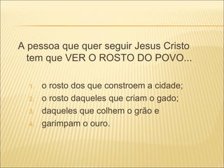 A pessoa que quer seguir Jesus Cristo tem que VER O ROSTO DO POVO... o rosto dos que constroem a cidade; o rosto daqueles que criam o gado; daqueles que colhem o grão e garimpam o ouro. 