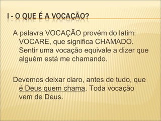 A palavra VOCAÇÃO provém do latim: VOCARE, que significa CHAMADO. Sentir uma vocação equivale a dizer que alguém está me chamando. Devemos deixar claro, antes de tudo, que  é Deus quem chama . Toda vocação vem de Deus. 