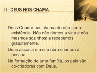Deus Criador nos chama do não-ser à existência. Nós não damos a vida a nós mesmos sozinhos: a recebemos gratuitamente. Deus associa em sua obra criadora à pessoa. Na formação de uma família, os pais são co-criadores com Deus. 