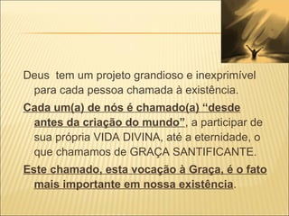 Deus  tem um projeto grandioso e inexprimível para cada pessoa chamada à existência. Cada um(a) de nós é chamado(a) “desde antes da criação do mundo” , a participar de sua própria VIDA DIVINA, até a eternidade, o que chamamos de GRAÇA SANTIFICANTE. Este chamado, esta vocação à Graça, é o fato mais importante em nossa existência . 