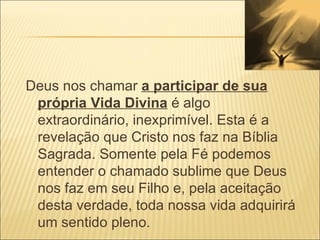 Deus nos chamar  a participar de sua própria Vida Divina  é algo extraordinário, inexprimível. Esta é a revelação que Cristo nos faz na Bíblia Sagrada. Somente pela Fé podemos entender o chamado sublime que Deus nos faz em seu Filho e, pela aceitação desta verdade, toda nossa vida adquirirá um sentido pleno. 