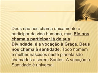 Deus não nos chama unicamente a participar da vida humana, mas  Ele nos chama a participar já de sua Divindade :  é a vocação à Graça .  Deus nos chama à santidade . Todo homem e mulher nascidos neste planeta são chamados a serem Santos. A vocação à Santidade é universal. 