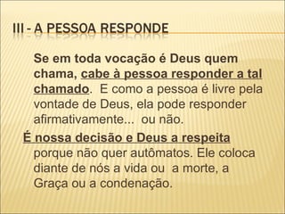 Se em toda vocação é Deus quem chama,  cabe à pessoa responder a tal chamado .  E como a pessoa é livre pela vontade de Deus, ela pode responder afirmativamente...  ou não.  É nossa decisão e Deus a respeita   porque não quer autômatos. Ele coloca diante de nós a vida ou  a morte, a Graça ou a condenação. 