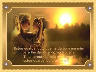 Estou guardando o que há de bom em mim para lhe dar quando você chegar Toda ternura e todo meu amor estou guardando pra lhe dar  