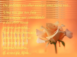 Ou podemos escolher escutar uma outra voz...  Uma voz que nos fala  suavemente nos convidando  a descobrir nosso  próprio caminho...  Sem receitas prontas e  aonde cada um vai  escrevendo a sua  própria história...  É a voz da Alma...  