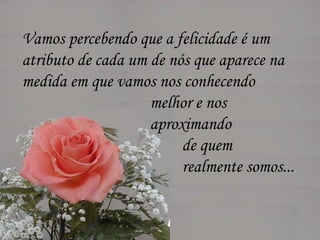 Vamos percebendo que a felicidade é um  atributo de cada um de nós que aparece na  medida em que vamos nos conhecendo  melhor e nos  aproximando  de quem  realmente somos...  
