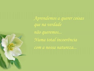 Aprendemos a querer coisas que na verdade  não queremos...  Numa total incoerência  com a nossa natureza...  