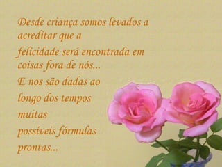 Desde criança somos levados a acreditar que a  felicidade será encontrada em coisas fora de nós...  E nos são dadas ao  longo dos tempos  muitas  possíveis fórmulas  prontas...  