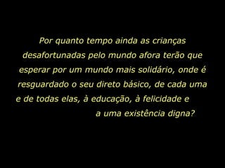 Por quanto tempo ainda as crianças desafortunadas pelo mundo afora terão que esperar por um mundo mais solidário, onde é resguardado o seu direto básico, de cada uma e de todas elas, à educação, à felicidade e  a uma existência digna?  