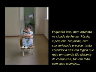 Enquanto isso, num orfanato  na cidade de Penza, Rússia,  a pequena Tanyusha, com  sua seriedade precoce, tenta entender a absurda lógica que rege um mundo tão distante da compaixão, tão em falta com suas crianças...  