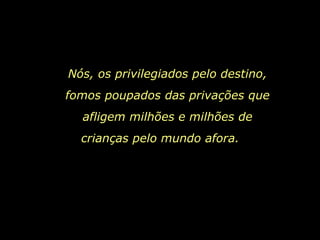 Nós, os privilegiados pelo destino, fomos poupados das privações que afligem milhões e milhões de crianças pelo mundo afora.   