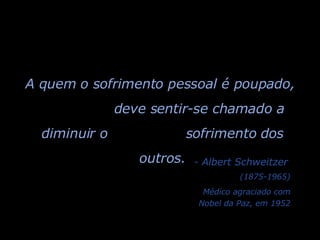 A quem o sofrimento pessoal é poupado,  deve sentir-se chamado a diminuir o  sofrimento dos outros. - Albert Schweitzer (1875-1965) Médico agraciado com Nobel da Paz, em 1952 