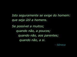 Isto seguramente se exige do homem: que seja útil a homens.  Se possível a muitos;  quando não, a poucos;  quando não, aos parentes;  quando não, a si.   - Sêneca 