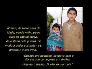 Ahmad, de treze anos de idade, vende milho pelas ruas da capital afegã, devastada pela guerra, de modo a poder sustentar a si próprio e a sua irmã.   “ Quando era pequeno, sonhava com o dia em que começasse a trabalhar. Hoje eu trabalho. Já não sonho mais.”  