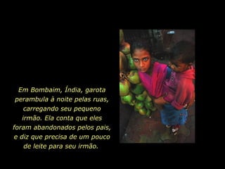 Em Bombaim, Índia, garota perambula à noite pelas ruas, carregando seu pequeno irmão. Ela conta que eles foram abandonados pelos pais, e diz que precisa de um pouco de leite para seu irmão.   