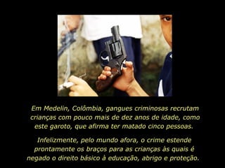 Em Medelin, Colômbia, gangues criminosas recrutam crianças com pouco mais de dez anos de idade, como este garoto, que afirma ter matado cinco pessoas.  Infelizmente, pelo mundo afora, o crime estende prontamente os braços para as crianças às quais é negado o direito básico à educação, abrigo e proteção.  