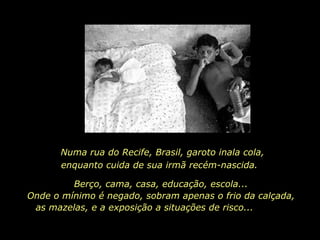 Numa rua do Recife, Brasil, garoto inala cola, enquanto cuida de sua irmã recém-nascida.  Berço, cama, casa, educação, escola...  Onde o mínimo é negado, sobram apenas o frio da calçada,  as mazelas, e a exposição a situações de risco...   