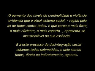 O aumento dos níveis de criminalidade e violência evidencia que o atual sistema social, - regido pela lei de todos contra todos, e que coroa o mais forte, o mais eficiente, o mais esperto -, apresenta-se insustentável na sua essência.  E a este processo de desintegração social estamos todos submetidos, e dele somos todos, direta ou indiretamente, agentes.   