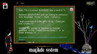 Hello, This is a pioneer BUSINESS idea, a result of 7y
Research [STATUTORY] and I am looking for partners to
work this project . On line --- inform .. i will give a
large percentage of profits [45% -70 %]. - Thank you -
[only condition for
WATCH the concept to signature my copyright
document to CSC [ Citizen Service Center ] or to
Greek Embassy ] =
http://www.slideshare.net/magikdo/p-declare-of-watching-
project
 