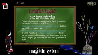 Creatio bigas is the..creating team of ALL projects –
STEPS to be member = 1/ like =
https://www.facebook.com/magikdosystem 2/ Sign
the copyright paper on
http://www.slideshare.net/magikdo/creatio-declar1-p
3/ send resume in cbigas7@gmail.com there I
have my resume [ important to. Understand me to..
read] 4/ you get invitation for the close group of the
team…
 