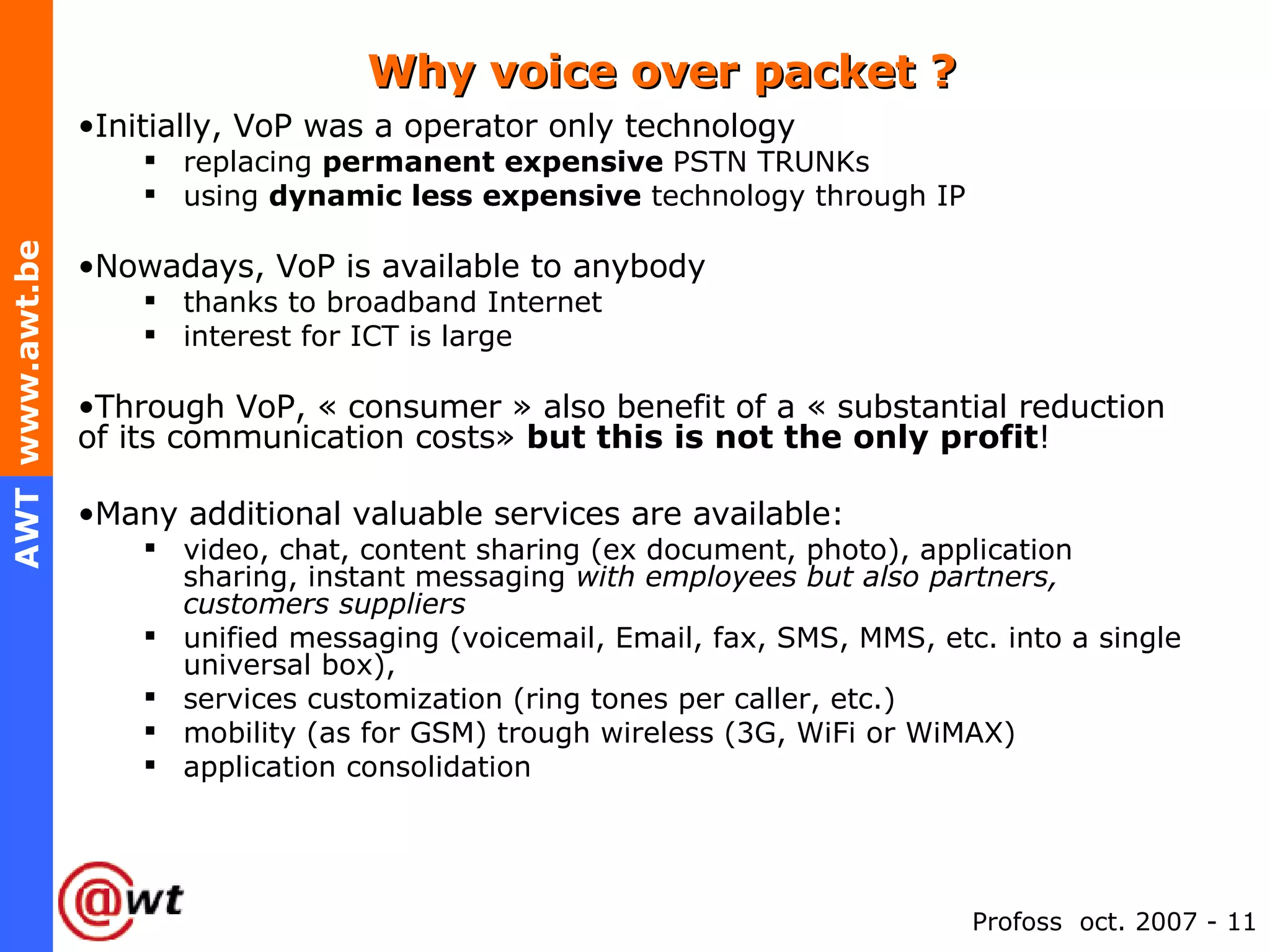 Why voice over packet ? Initially, VoP was a operator only technology replacing  permanent expensive  PSTN TRUNKs using  dynamic less expensive  technology through IP Nowadays, VoP is available to anybody thanks to broadband Internet interest for ICT is large Through VoP, « consumer » also benefit of a « substantial reduction of its communication costs»  but this is not the only profit ! Many additional valuable services are available: video, chat, content sharing (ex document, photo), application sharing, instant messaging  with employees but also partners, customers suppliers unified messaging (voicemail, Email, fax, SMS, MMS, etc. into a single universal box), services customization (ring tones per caller, etc.) mobility (as for GSM) trough wireless (3G, WiFi or WiMAX) application consolidation 