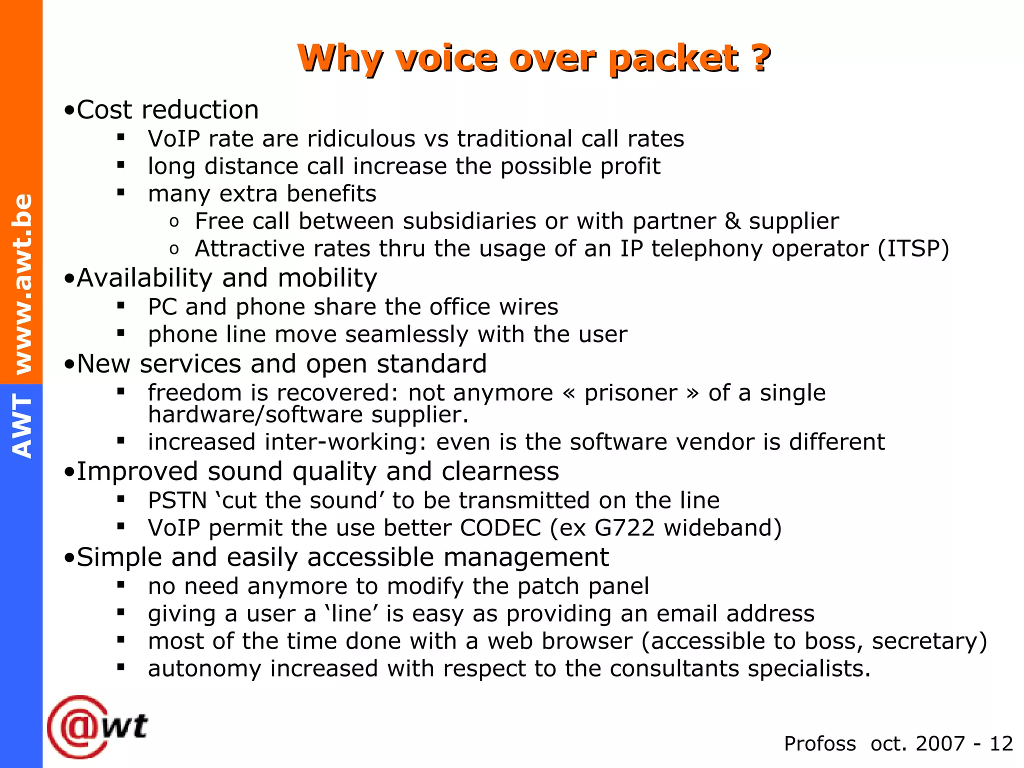 Why voice over packet ? Cost reduction VoIP rate are ridiculous vs traditional call rates long distance call increase the possible profit many extra benefits Free call between subsidiaries or with partner & supplier Attractive rates thru the usage of an IP telephony operator (ITSP) Availability and mobility PC and phone share the office wires phone line move seamlessly with the user New services and open standard freedom is recovered: not anymore « prisoner » of a single hardware/software supplier. increased inter-working: even is the software vendor is different Improved sound quality and clearness PSTN ‘cut the sound’ to be transmitted on the line VoIP permit the use better CODEC (ex G722 wideband) Simple and easily accessible management no need anymore to modify the patch panel giving a user a ‘line’ is easy as providing an email address most of the time done with a web browser (accessible to boss, secretary) autonomy increased with respect to the consultants specialists. 