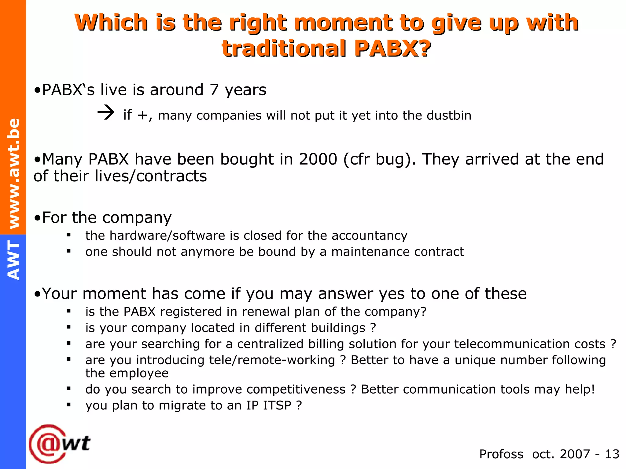 Which is the right moment to give up with traditional PABX? PABX‘s live is around 7 years    if +,  many companies will not put it yet into the dustbin Many PABX have been bought in 2000 (cfr bug). They arrived at the end of their lives/contracts For the company the hardware/software is closed for the accountancy one should not anymore be bound by a maintenance contract Your moment has come if you may answer yes to one of these is the PABX registered in renewal plan of the company?  is your company located in different buildings ? are your searching for a centralized billing solution for your telecommunication costs ? are you introducing tele/remote-working ? Better to have a unique number following the employee do you search to improve competitiveness ? Better communication tools may help! you plan to migrate to an IP ITSP ? 