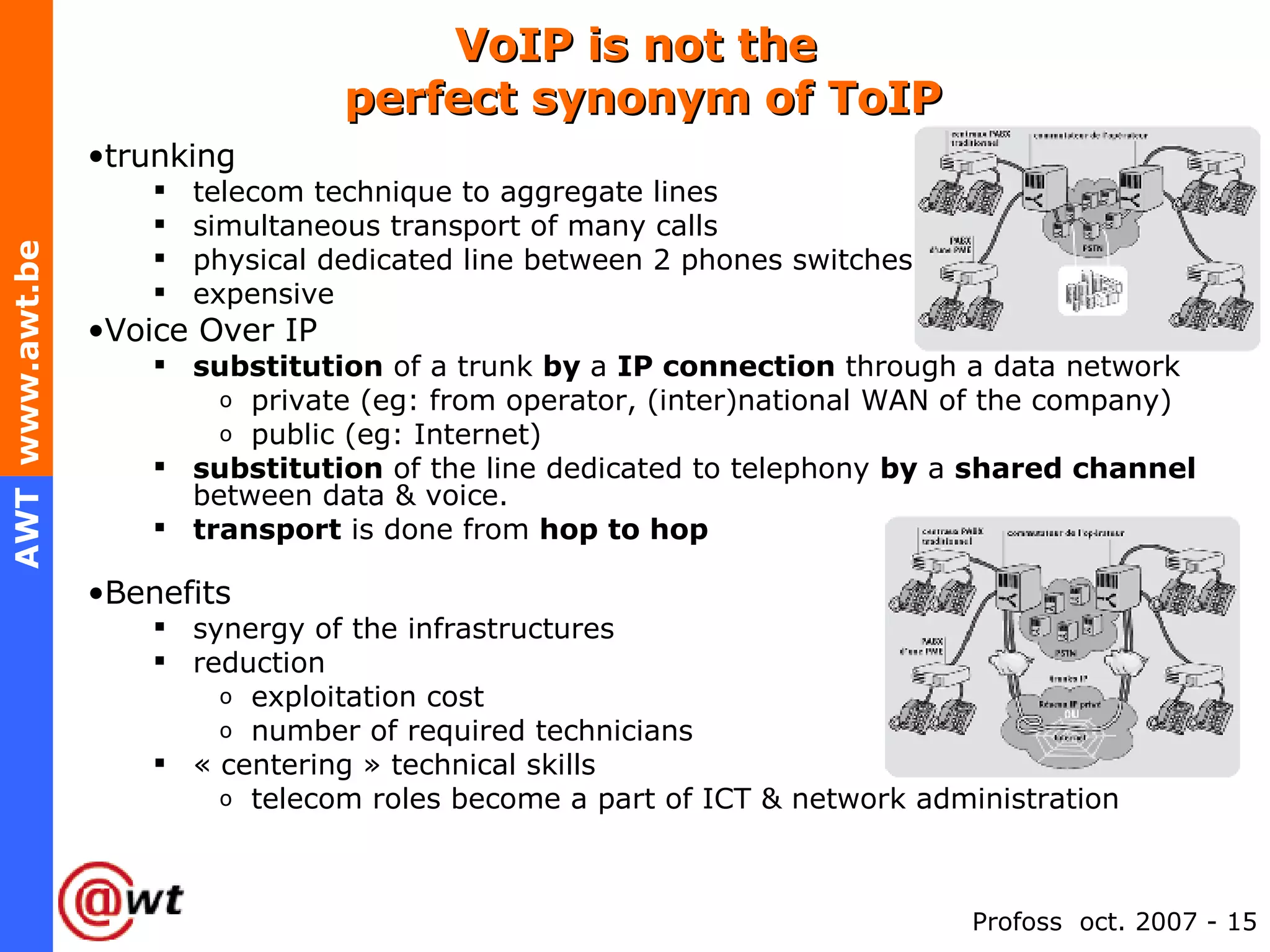 VoIP is not the  perfect synonym of ToIP trunking telecom technique to aggregate lines simultaneous transport of many calls physical dedicated line between 2 phones switches expensive  Voice Over IP substitution  of a trunk  by  a  IP connection  through a data network private (eg: from operator, (inter)national WAN of the company) public (eg: Internet) substitution  of the line dedicated to telephony  by  a  shared channel  between data & voice. transport  is done from  hop to hop Benefits synergy of the infrastructures reduction  exploitation cost  number of required technicians « centering » technical skills telecom roles become a part of ICT & network administration 