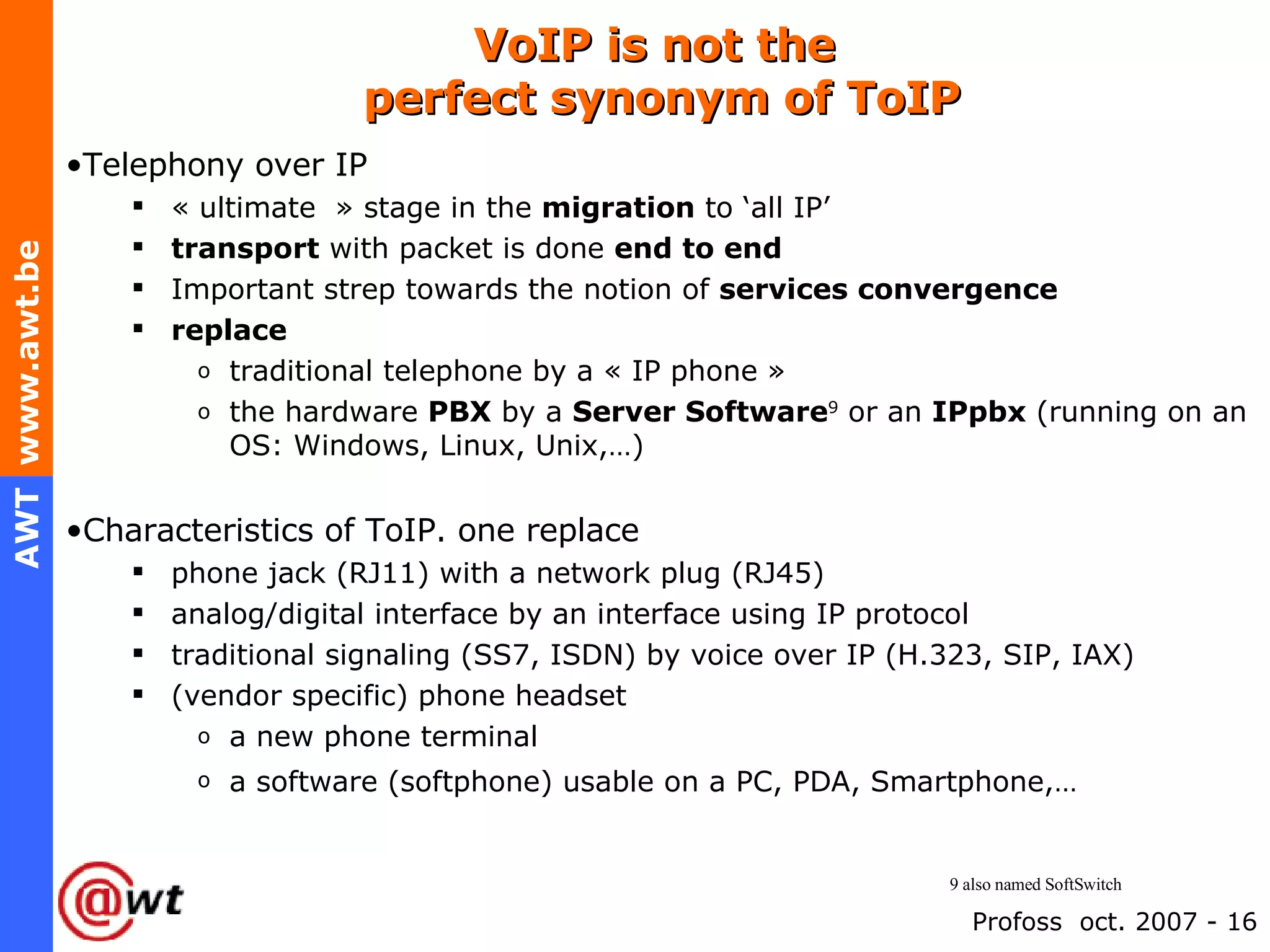 VoIP is not the  perfect synonym of ToIP Telephony over IP « ultimate  » stage in the  migration  to ‘all IP’ transport  with packet is done  end to end Important strep towards the notion of  services convergence replace   traditional telephone by a « IP phone » the hardware  PBX  by a  Server Software 9  or an  IPpbx  (running on an OS: Windows, Linux, Unix,…) Characteristics of ToIP. one replace phone jack (RJ11) with a network plug (RJ45) analog/digital interface by an interface using IP protocol traditional signaling (SS7, ISDN) by voice over IP (H.323, SIP, IAX) (vendor specific) phone headset a new phone terminal  a software (softphone) usable on a PC, PDA, Smartphone,…   9 also named SoftSwitch 