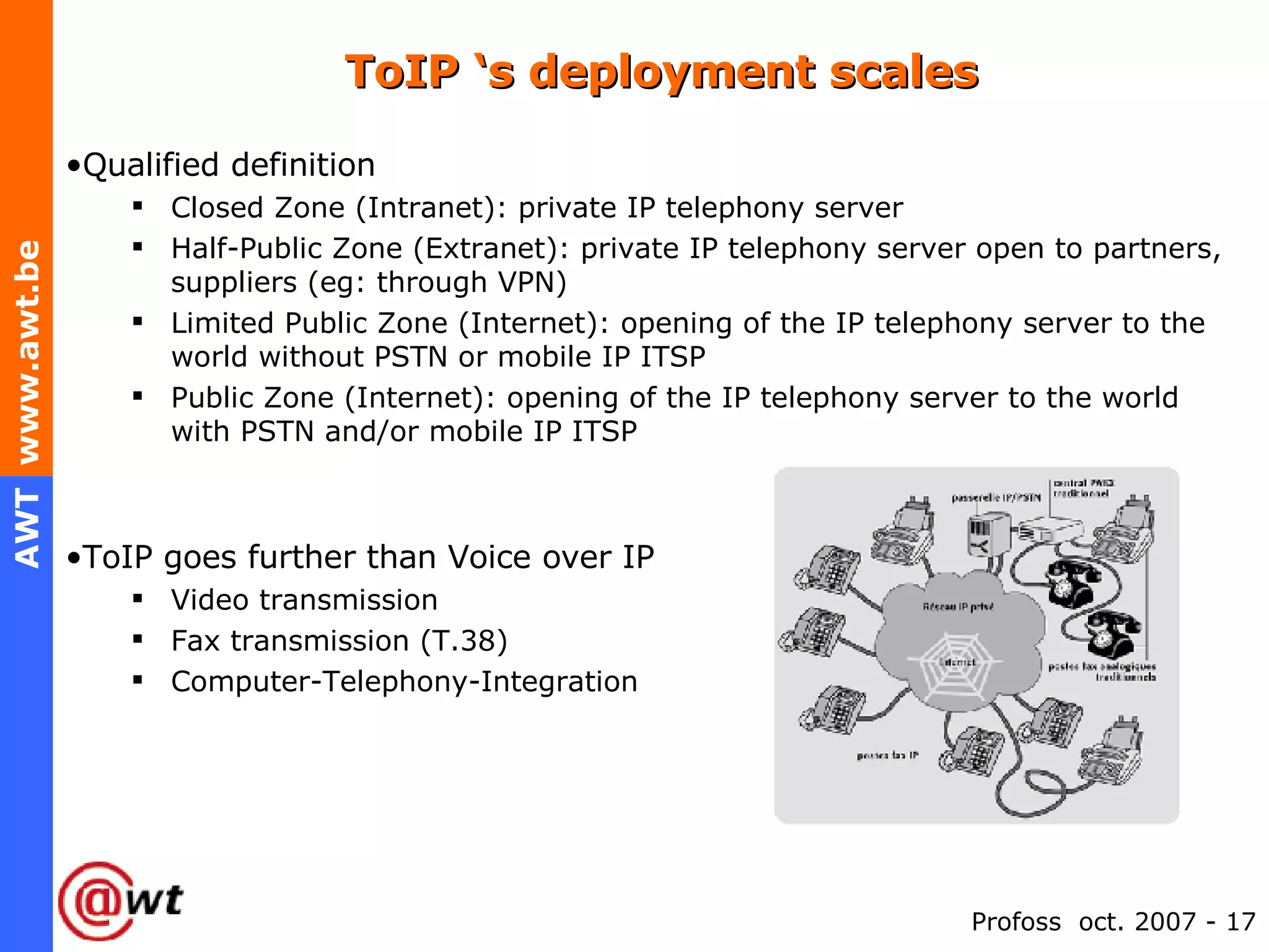ToIP ‘s deployment scales Qualified definition Closed Zone (Intranet): private IP telephony server Half-Public Zone (Extranet): private IP telephony server open to partners, suppliers (eg: through VPN) Limited Public Zone (Internet): opening of the IP telephony server to the world without PSTN or mobile IP ITSP Public Zone (Internet): opening of the IP telephony server to the world with PSTN and/or mobile IP ITSP ToIP goes further than Voice over IP  Video transmission Fax transmission (T.38) Computer-Telephony-Integration 