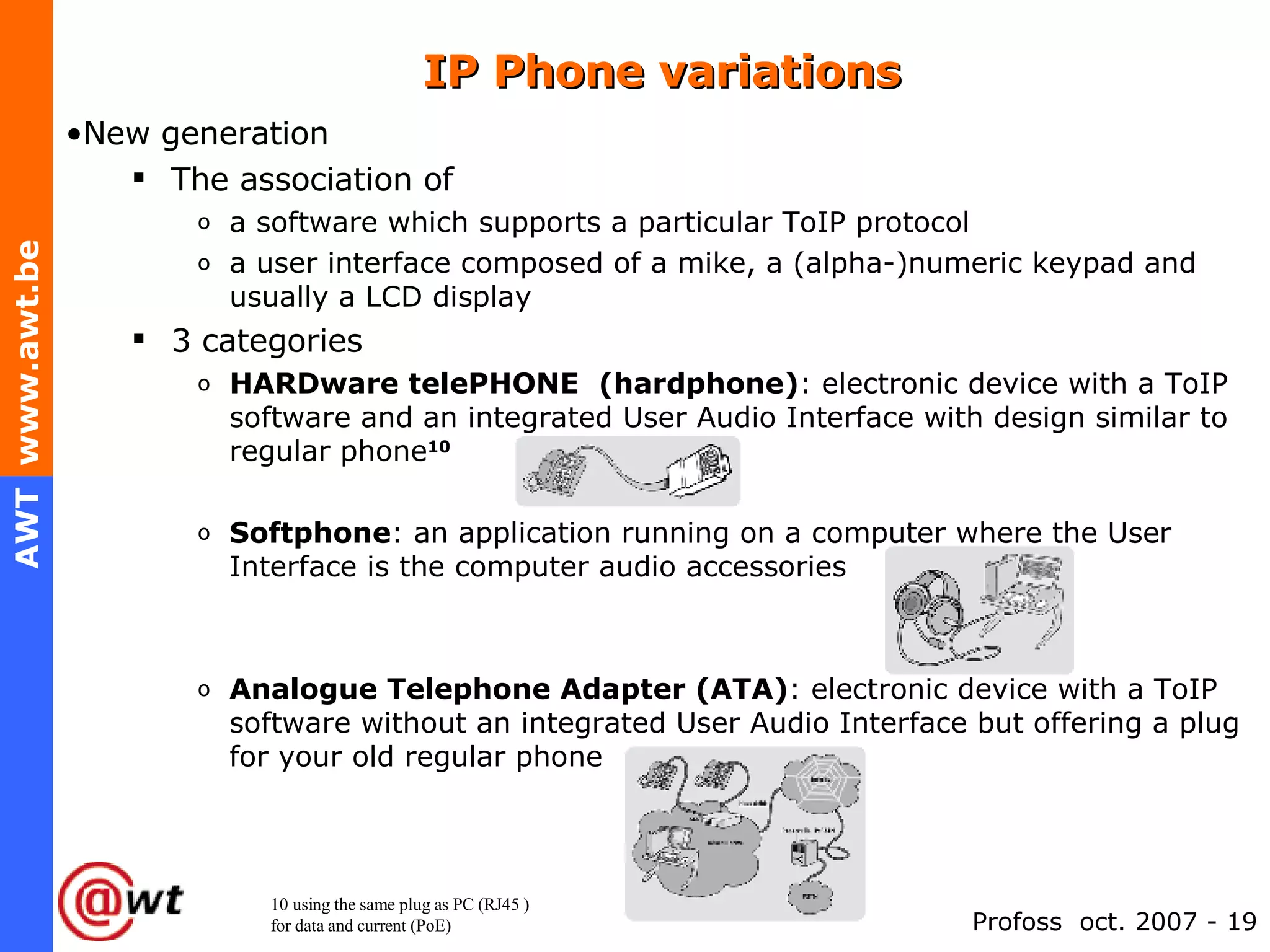 IP Phone variations New generation  The association of a software which supports a particular ToIP protocol  a user interface composed of a mike, a (alpha-)numeric keypad and usually a LCD display 3 categories HARDware telePHONE  (hardphone) : electronic device with a ToIP software and an integrated User Audio Interface with design similar to regular phone 10 Softphone : an application running on a computer where the User Interface is the computer audio accessories Analogue Telephone Adapter (ATA) : electronic device with a ToIP software without an integrated User Audio Interface but offering a plug for your old regular phone 10 using the same plug as PC (RJ45 )  for data and current (PoE) 