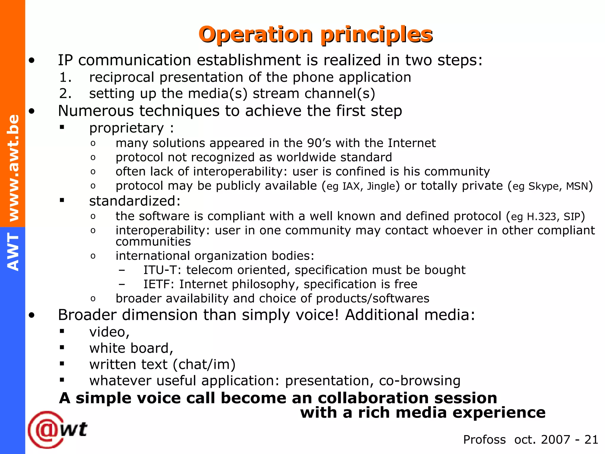Operation principles IP communication establishment is realized in two steps: reciprocal presentation of the phone application setting up the media(s) stream channel(s) Numerous techniques to achieve the first step proprietary :  many solutions appeared in the 90’s with the Internet protocol not recognized as worldwide standard often lack of interoperability: user is confined is his community protocol may be publicly available ( eg IAX, Jingle ) or totally private ( eg Skype, MSN ) standardized: the software is compliant with a well known and defined protocol ( eg H.323, SIP ) interoperability: user in one community may contact whoever in other compliant communities international organization bodies:  ITU-T: telecom oriented, specification must be bought IETF: Internet philosophy, specification is free broader availability and choice of products/softwares Broader dimension than simply voice! Additional media: video,  white board,  written text (chat/im) whatever useful application: presentation, co-browsing A simple voice call become an collaboration session    with a rich media experience 