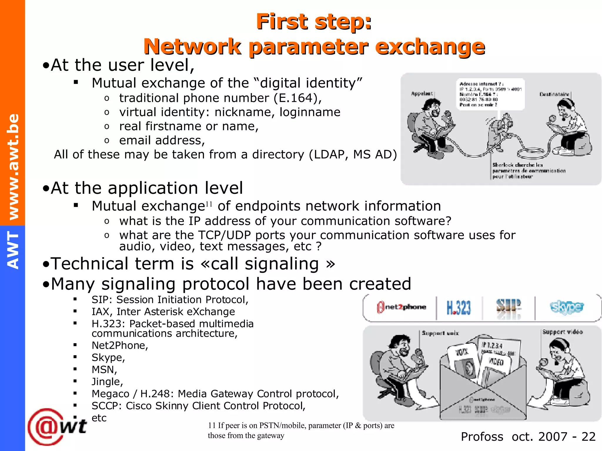 First step: Network parameter exchange At the user level, Mutual exchange of the “digital identity” traditional phone number (E.164), virtual identity: nickname, loginname real firstname or name, email address, All of these may be taken from a directory (LDAP, MS AD) At the application level Mutual exchange 11  of endpoints network information what is the IP address of your communication software? what are the TCP/UDP ports your communication software uses for audio, video, text messages, etc ? Technical term is «call signaling » Many signaling protocol have been created SIP: Session Initiation Protocol, IAX, Inter Asterisk eXchange H.323: Packet-based multimedia  communications architecture, Net2Phone, Skype, MSN, Jingle, Megaco / H.248: Media Gateway Control protocol, SCCP: Cisco Skinny Client Control Protocol, etc 11 If peer is on PSTN/mobile, parameter (IP & ports) are those from the gateway 