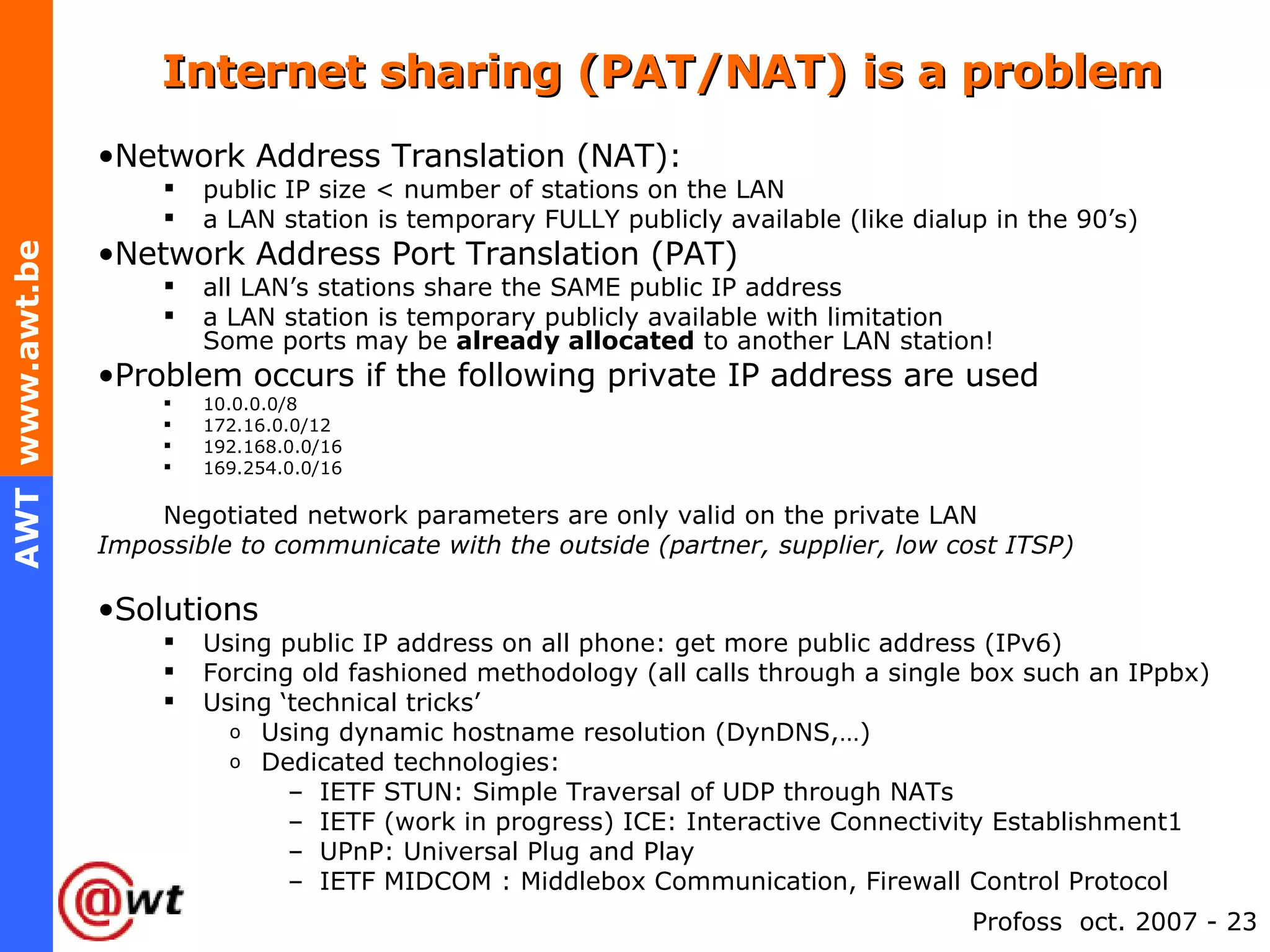 Internet sharing (PAT/NAT) is a problem Network Address Translation (NAT):   public IP size < number of stations on the LAN a LAN station is temporary FULLY publicly available (like dialup in the 90’s)  Network Address Port Translation (PAT) all LAN’s stations share the SAME public IP address a LAN station is temporary publicly available with limitation Some ports may be  already allocated  to another LAN station! Problem occurs if the following private IP address are used 10.0.0.0/8 172.16.0.0/12 192.168.0.0/16 169.254.0.0/16  Negotiated network parameters are only valid on the private LAN Impossible to communicate with the outside (partner, supplier, low cost ITSP) Solutions Using public IP address on all phone: get more public address (IPv6) Forcing old fashioned methodology (all calls through a single box such an IPpbx) Using ‘technical tricks’ Using dynamic hostname resolution (DynDNS,…) Dedicated technologies: IETF STUN: Simple Traversal of UDP through NATs IETF (work in progress) ICE: Interactive Connectivity Establishment1 UPnP: Universal Plug and Play  IETF MIDCOM :  Middlebox Communication, Firewall Control Protocol 