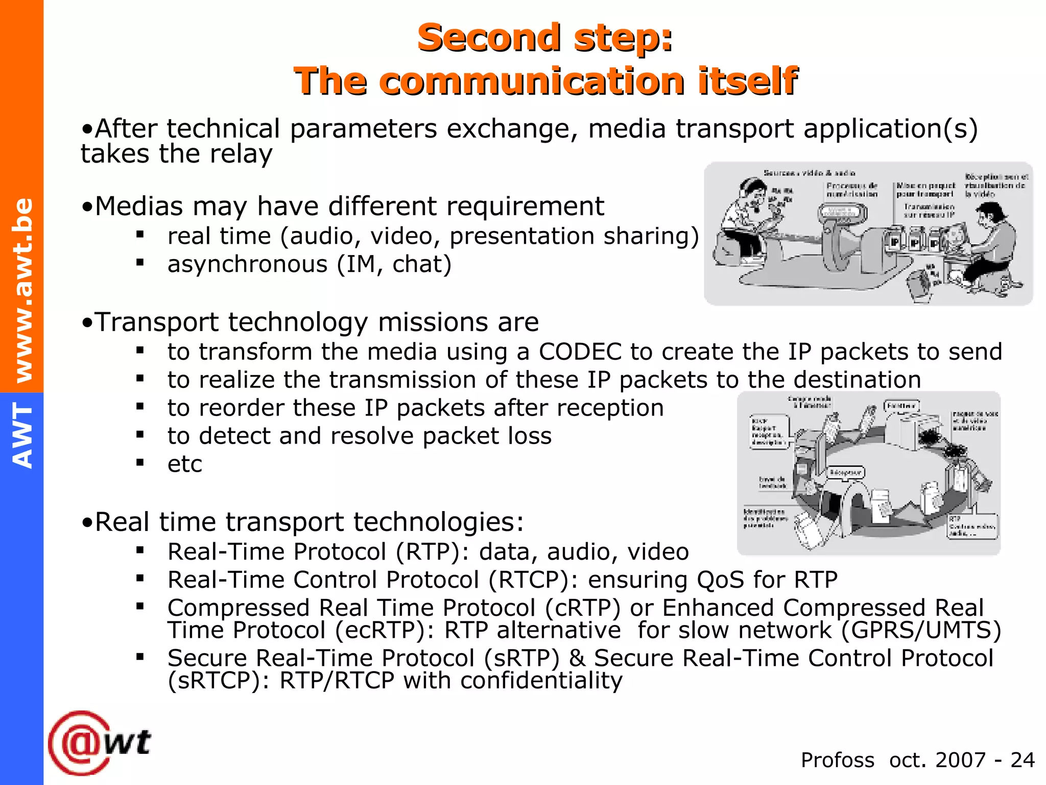 Second step: The communication itself After technical parameters exchange, media transport application(s) takes the relay Medias may have different requirement real time (audio, video, presentation sharing) asynchronous (IM, chat) Transport technology missions are to transform the media using a CODEC to create the IP packets to send to realize the transmission of these IP packets to the destination to reorder these IP packets after reception to detect and resolve packet loss etc Real time transport technologies: Real-Time Protocol (RTP): data, audio, video Real-Time Control Protocol (RTCP): ensuring QoS for RTP Compressed Real Time Protocol (cRTP) or Enhanced Compressed Real Time Protocol (ecRTP): RTP alternative  for slow network (GPRS/UMTS) Secure Real-Time Protocol (sRTP) & Secure Real-Time Control Protocol (sRTCP): RTP/RTCP with confidentiality 