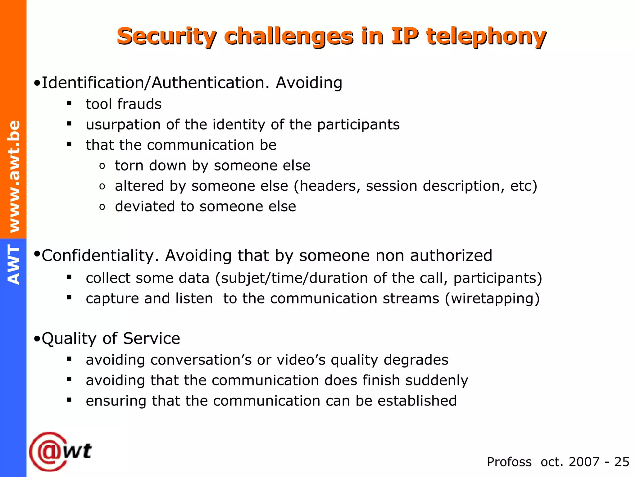 Security challenges in IP telephony Identification/Authentication. Avoiding tool frauds usurpation of the identity of the participants that the communication be torn down by someone else altered by someone else (headers, session description, etc) deviated to someone else  Confidentiality. Avoiding that by someone non authorized   collect some data (subjet/time/duration of the call, participants) capture and listen  to the communication streams (wiretapping) Quality of Service avoiding conversation’s or video’s quality degrades avoiding that the communication does finish suddenly ensuring that the communication can be established 