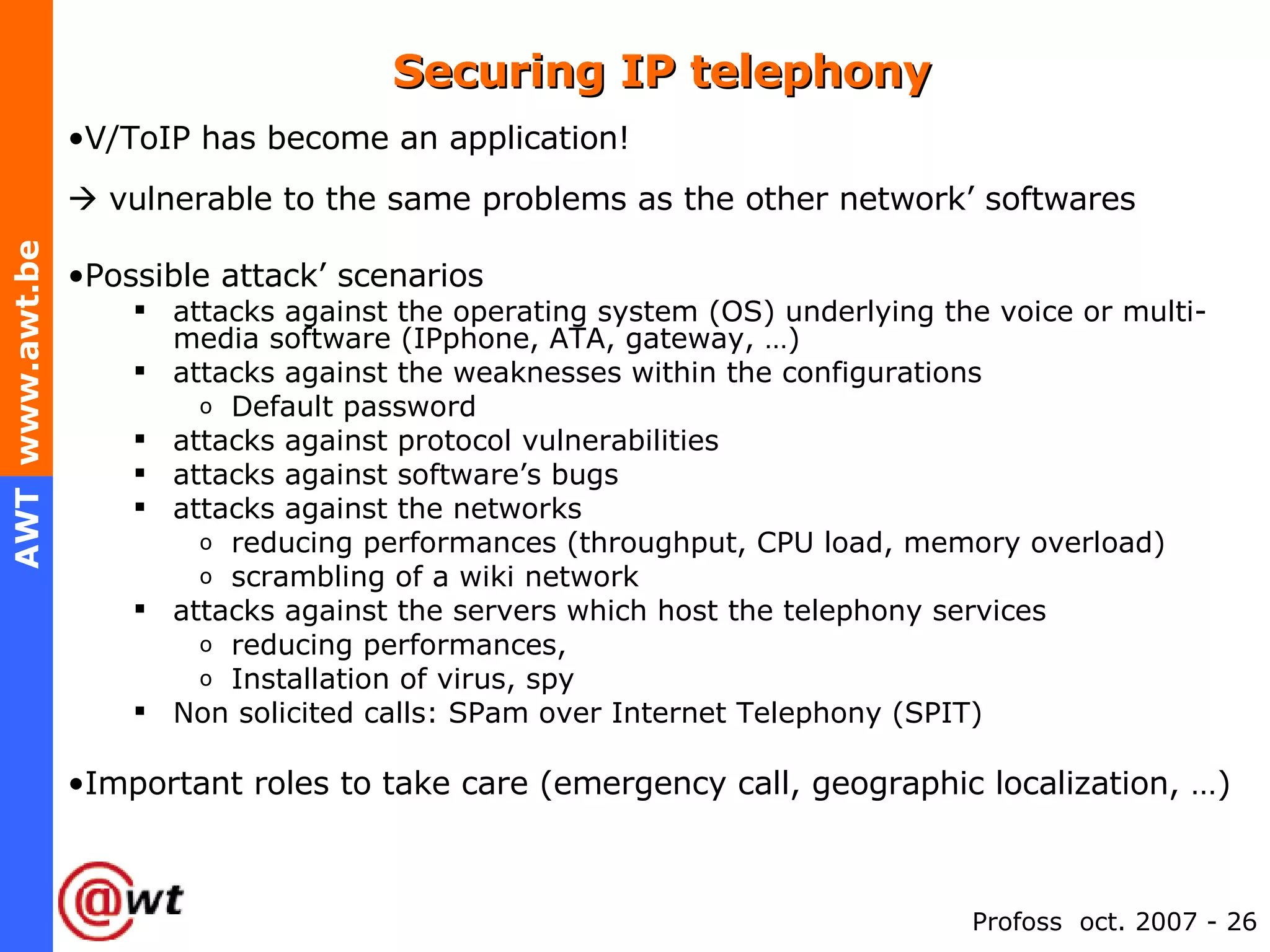 Securing IP telephony V/ToIP has become an application!    vulnerable to the same problems as the other network’ softwares Possible attack’ scenarios attacks against the operating system (OS) underlying the voice or multi-media software (IPphone, ATA, gateway, …) attacks against the weaknesses within the configurations Default password  attacks against protocol vulnerabilities attacks against software’s bugs attacks against the networks reducing performances (throughput, CPU load, memory overload) scrambling of a wiki network attacks against the servers which host the telephony services reducing performances,  Installation of virus, spy Non solicited calls: SPam over Internet Telephony (SPIT) Important roles to take care (emergency call, geographic localization, …) 