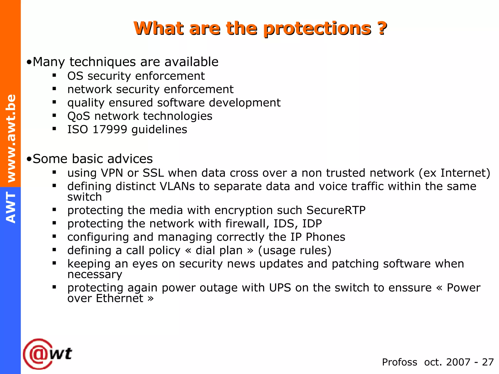 What are the protections ? Many techniques are available OS security enforcement network security enforcement quality ensured software development  QoS network technologies ISO 17999 guidelines Some basic advices using VPN or SSL when data cross over a non trusted network (ex Internet) defining distinct VLANs to separate data and voice traffic within the same switch protecting the media with encryption such SecureRTP  protecting the network with firewall, IDS, IDP configuring and managing correctly the IP Phones defining a call policy « dial plan » (usage rules) keeping an eyes on security news updates and patching software when necessary protecting again power outage with UPS on the switch to enssure « Power over Ethernet » 