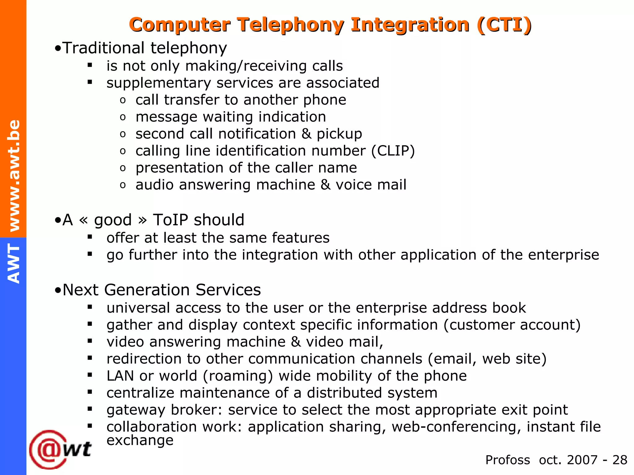 Computer Telephony Integration (CTI)  Traditional telephony is not only making/receiving calls supplementary services are associated call transfer to another phone message waiting indication second call notification & pickup calling line identification number (CLIP) presentation of the caller name audio answering machine & voice mail A « good » ToIP should offer at least the same features go further into the integration with other application of the enterprise Next Generation Services universal access to the user or the enterprise address book gather and display context specific information (customer account) video answering machine & video mail, redirection to other communication channels (email, web site) LAN or world (roaming) wide mobility of the phone centralize maintenance of a distributed system gateway broker: service to select the most appropriate exit point collaboration work: application sharing, web-conferencing, instant file exchange 