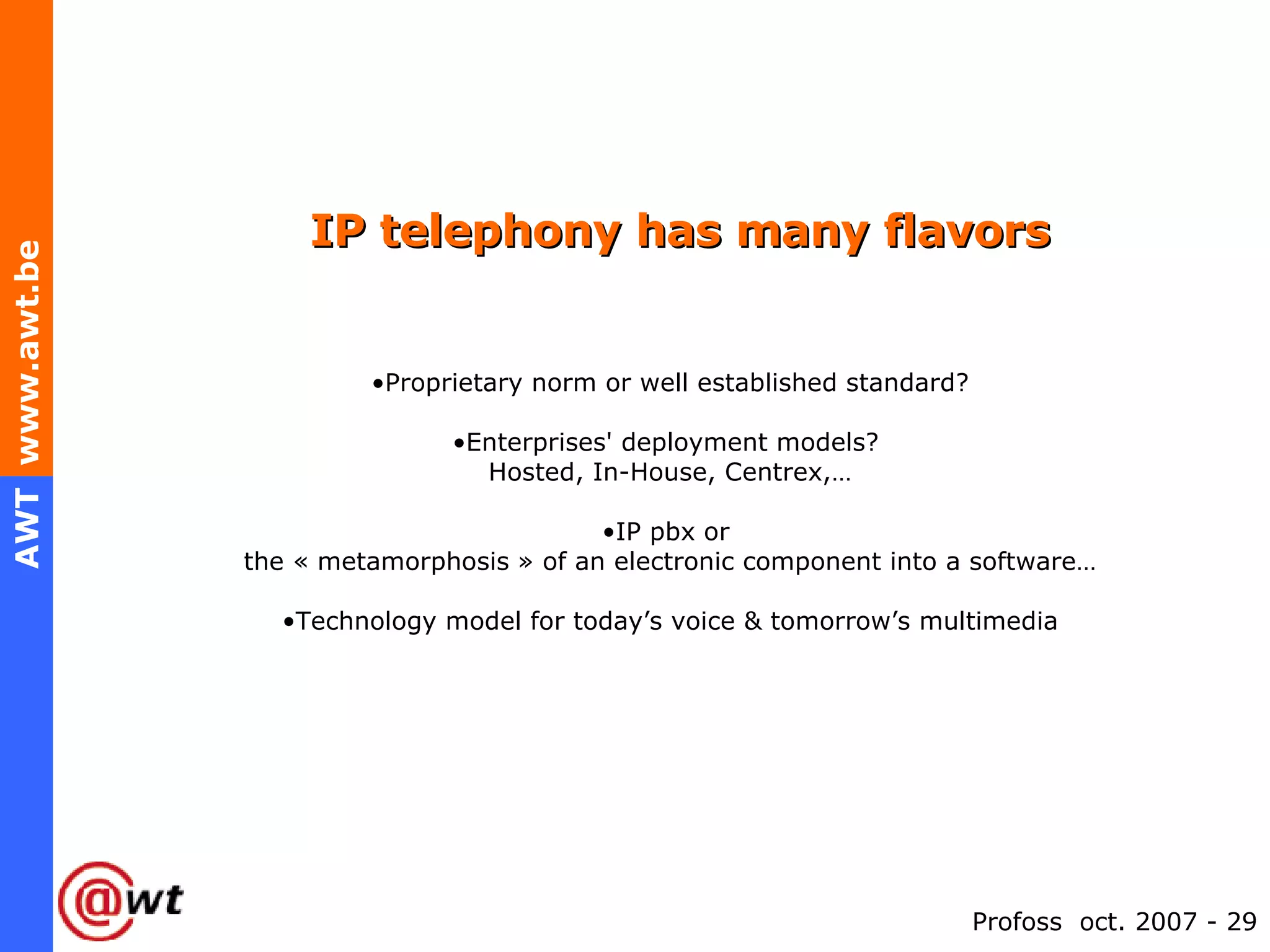 IP telephony has many flavors Proprietary norm or well established standard? Enterprises' deployment models?  Hosted, In-House, Centrex,… IP pbx or  the « metamorphosis » of an electronic component into a software… Technology model for today’s voice & tomorrow’s multimedia 