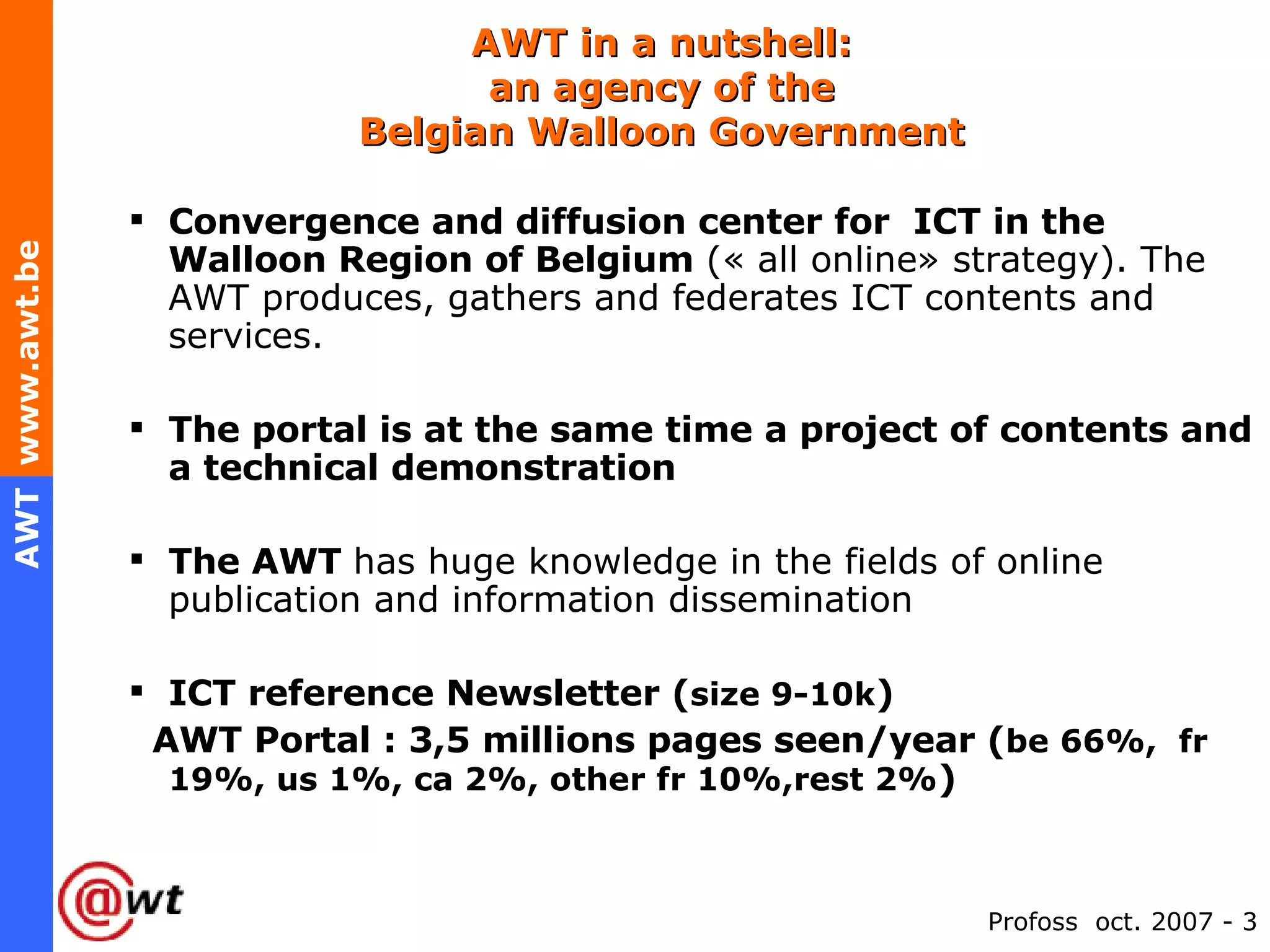 AWT in a nutshell:   an agency of the  Belgian Walloon Government Convergence and diffusion center for  ICT in the Walloon Region of Belgium  (« all online» strategy). The AWT produces, gathers and federates ICT contents and services. The portal is at the same time a project of contents and a technical demonstration   The AWT  has huge knowledge in the fields of online publication and information dissemination ICT reference Newsletter ( size 9-10k ) AWT Portal : 3,5 millions pages seen/year ( be 66%,  fr 19%, us 1%, ca 2%, other fr 10%,rest 2% ) 