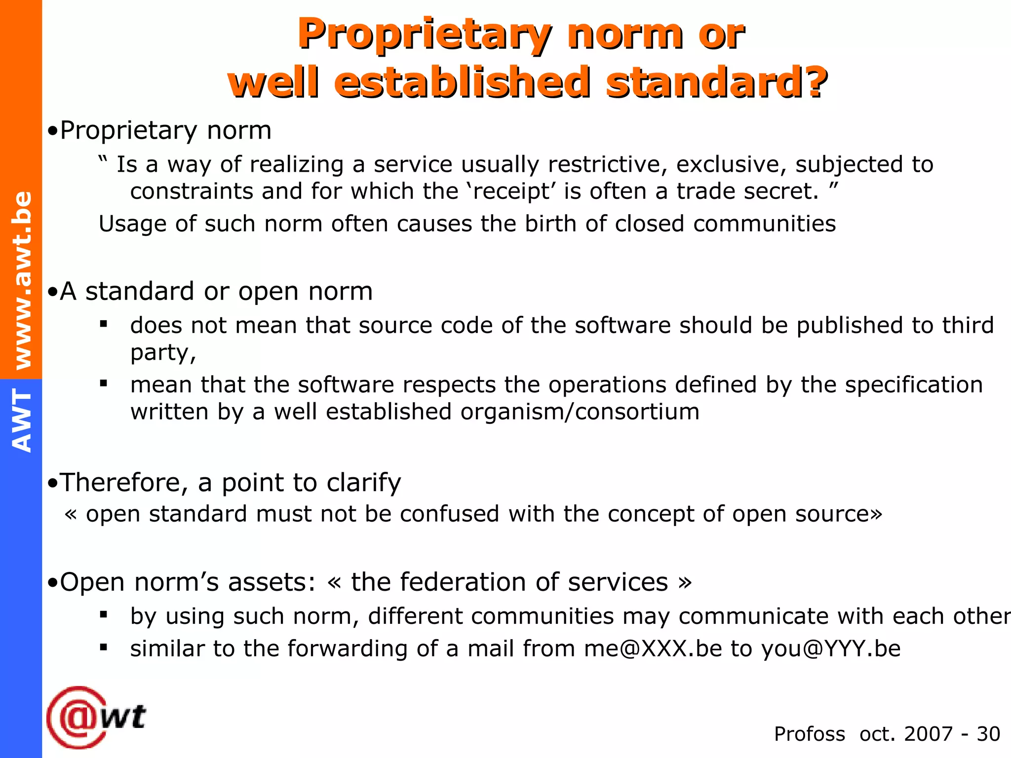 Proprietary norm or  well established standard? Proprietary norm “  Is a way of realizing a service usually restrictive, exclusive, subjected to constraints and for which the ‘receipt’ is often a trade secret. ” Usage of such norm often causes the birth of closed communities A standard or open norm does not mean that source code of the software should be published to third party,  mean that the software respects the operations defined by the specification written by a well established organism/consortium Therefore, a point to clarify   « open standard must not be confused with the concept of open source» Open norm’s assets: « the federation of services »  by using such norm, different communities may communicate with each other similar to the forwarding of a mail from me@XXX.be to you@YYY.be 